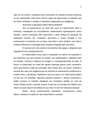 14




rigor do seu senhor, confessou haver escondido as moedas temendo perde-las
ou ser repreendido. Este servo não foi capaz de desenvolver os talentos que
lhe foram confiados e recebeu o merecido castigo pela sua negligência.
          Qual seria a aplicação prática dessa parábola?
          Ora, se descobrimos um forte dom para um determinado ofício e
tentamos, respeitadas as circunstâncias, desenvolvê-lo aperfeiçoando nosso
trabalho, somos premiados pelo sentimento e pela certeza da plenitude da
realização humana. Se, entretanto, ignoramos a nossa vocação e nos
aventuramos no exercício de um labor mais fácil e mais rentável, com toda a
certeza sofreremos a frustração pela vocação renegada pela vida afora.
          O sucesso em uma carreira conveniente não apaga o desgosto pela
negação de uma vocação genuína.
          A modernidade trouxe para a sociedade um elenco de qualidade e
pré-requisitos que nem sempre se fundam nas qualificações e aptidões reais
do cidadão. Vivemos a ditadura da imagem e, conseqüentemente, do belo. O
abuso na exploração do visual tem gerado doenças graves como complexos,
baixa auto-estima e falta de motivação. Nos nossos dias, ser bonito, atraente e
sensual tem sido uma exigência que se ombreia ao desempenho profissional e,
muitas vezes, o ultrapassa. Sabemos o que um corpo e um rosto bonito podem
na luta por um emprego. Algumas pessoas superam o desvio vocacional e
obtêm sucesso no trabalho relegando sua verdadeira aptidão ao nível do
hobby. Muitas outras, a grande maioria, frustra-se no mercado de trabalho com
medo de ousar assumir as rédeas da sua vida no nível da realização pessoal.
          Assim, faz-se extremamente necessário, conhecermos nosso
talento, valorizar e investir em seu crescimento e sucesso.
 