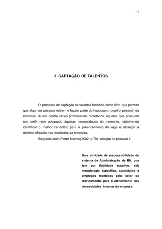 15




                    3. CAPTAÇÃO DE TALENTOS




         O processo de captação de talentos funciona como filtro que permite
que algumas pessoas entrem e façam parte do headcount (quadro pessoal) da
empresa. Busca dentre vários profissionais recrutados, aqueles que possuem
um perfil mais adequado àquelas necessidades do momento, objetivando
identificar o melhor candidato para o preenchimento da vaga e alcançar a
máxima eficácia nos resultados da empresa.
         Segundo Jean Pierre Marros(2002, p.79), seleção de pessoal é:




                                      Uma atividade de responsabilidade do
                                      sistema de Administração de RH, que
                                      tem    por   finalidade   escolher,   sob
                                      metodologia especifica, candidatos à
                                      empregos recebidos pelo setor de
                                      recrutamento, para o atendimento das
                                      necessidades internas da empresa.
 