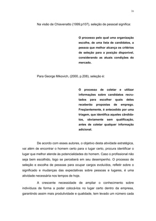 16




          Na visão de Chiavenatto (1999,p107), seleção de pessoal significa:



                                       O processo pelo qual uma organização
                                       escolhe, de uma lista de candidatos, a
                                       pessoa que melhor alcança os critérios
                                       de seleção para a posição disponível,
                                       considerando as atuais condições do
                                       mercado.



          Para George Mikovich, (2000, p.208), seleção é:



                                       O      processo    de   coletar    e   utilizar
                                       informações sobre candidatos recru-
                                       tados     para     escolher   quais     deles
                                       receberão        propostas    de   emprego.
                                       Freqüentemente, é antecedido por uma
                                       triagem, que identifica aqueles cândida-
                                       tos,    obviamente      sem    qualificação,
                                       antes de coletar qualquer informação
                                       adicional.



          De acordo com esses autores, o objetivo desta atividade estratégica,
vai além de encontrar o homem certo para o lugar certo, procura identificar o
lugar que melhor atende às potencialidades do homem. Caso o profissional não
seja bem escolhido, logo se perceberá em seu desempenho. O processo de
seleção e escolha de pessoas para ocupar cargos evoluídos, refletir sobre o
significado e mudanças das expectativas sobre pessoas e lugares, é uma
atividade necessária nos tempos de hoje.

          A crescente necessidade de ampliar o conhecimento sobre
indivíduos de forma a poder colocá-los no lugar certo dentro da empresa,
garantindo assim mais produtividade e qualidade, tem levado um número cada
 