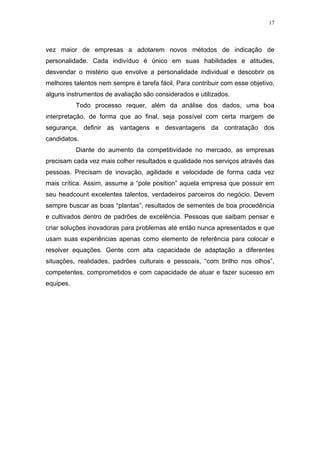 17




vez maior de empresas a adotarem novos métodos de indicação de
personalidade. Cada indivíduo é único em suas habilidades e atitudes,
desvendar o mistério que envolve a personalidade individual e descobrir os
melhores talentos nem sempre é tarefa fácil. Para contribuir com esse objetivo,
alguns instrumentos de avaliação são considerados e utilizados.
           Todo processo requer, além da análise dos dados, uma boa
interpretação, de forma que ao final, seja possível com certa margem de
segurança, definir as vantagens e desvantagens da contratação dos
candidatos.
           Diante do aumento da competitividade no mercado, as empresas
precisam cada vez mais colher resultados e qualidade nos serviços através das
pessoas. Precisam de inovação, agilidade e velocidade de forma cada vez
mais crítica. Assim, assume a “pole position” aquela empresa que possuir em
seu headcount excelentes talentos, verdadeiros parceiros do negócio. Devem
sempre buscar as boas “plantas”, resultados de sementes de boa procedência
e cultivados dentro de padrões de excelência. Pessoas que saibam pensar e
criar soluções inovadoras para problemas até então nunca apresentados e que
usam suas experiências apenas como elemento de referência para colocar e
resolver equações. Gente com alta capacidade de adaptação a diferentes
situações, realidades, padrões culturais e pessoais, “com brilho nos olhos”,
competentes, comprometidos e com capacidade de atuar e fazer sucesso em
equipes.
 