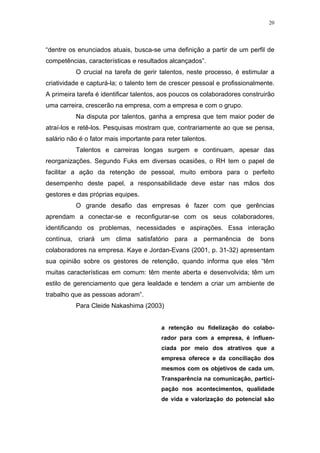 20




“dentre os enunciados atuais, busca-se uma definição a partir de um perfil de
competências, características e resultados alcançados”.
          O crucial na tarefa de gerir talentos, neste processo, é estimular a
criatividade e capturá-la; o talento tem de crescer pessoal e profissionalmente.
A primeira tarefa é identificar talentos, aos poucos os colaboradores construirão
uma carreira, crescerão na empresa, com a empresa e com o grupo.
          Na disputa por talentos, ganha a empresa que tem maior poder de
atraí-los e retê-los. Pesquisas mostram que, contrariamente ao que se pensa,
salário não é o fator mais importante para reter talentos.
          Talentos e carreiras longas surgem e continuam, apesar das
reorganizações. Segundo Fuks em diversas ocasiões, o RH tem o papel de
facilitar a ação da retenção de pessoal, muito embora para o perfeito
desempenho deste papel, a responsabilidade deve estar nas mãos dos
gestores e das próprias equipes.
          O grande desafio das empresas é fazer com que gerências
aprendam a conectar-se e reconfigurar-se com os seus colaboradores,
identificando os problemas, necessidades e aspirações. Essa interação
contínua, criará um clima satisfatório para a permanência de bons
colaboradores na empresa. Kaye e Jordan-Evans (2001, p. 31-32) apresentam
sua opinião sobre os gestores de retenção, quando informa que eles “têm
muitas características em comum: têm mente aberta e desenvolvida; têm um
estilo de gerenciamento que gera lealdade e tendem a criar um ambiente de
trabalho que as pessoas adoram”.
          Para Cleide Nakashima (2003)


                                         a retenção ou fidelização do colabo-
                                         rador para com a empresa, é influen-
                                         ciada por meio dos atrativos que a
                                         empresa oferece e da conciliação dos
                                         mesmos com os objetivos de cada um.
                                         Transparência na comunicação, partici-
                                         pação nos acontecimentos, qualidade
                                         de vida e valorização do potencial são
 