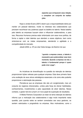 21




                                        aspectos que enriquecem essa relação,
                                        e compõem um conjunto de realiza-
                                        ções.


          Kaye e Jordan-Evans (2001) dizem que a responsabilidade diária por
manter um pessoal talentoso, incide no interesse dos colaboradores que
precisam reconhecer seu poderoso papel na batalha do talento. Nesta batalha
pelo talento as empresas buscam atrair e influenciar colaboradores, e para
isso, Recursos Humanos precisa estar sintonizado com essa nova política, de
forma a captar e reter talentos que atendam a esses objetivos, bem como
sintonizar-se com as metas empresariais, atendendo a agilidade e a
competitividade do mercado.
          Jebaili (2002, p. 37) ao citar Celso lenaga, da Dextron diz que



                                        “quando a empresa cresce, o talento é
                                        necessário para potencializar esse bom
                                        momento. Quando a empresa vai mal, o
                                        talento é fundamental porque é quem
                                        pode virar o jogo”.



          As iniciativas de diversificação na questão da retenção de talentos
proporcionam lições valiosas para qualquer empresa. Esta deve primeiro fazer
uma avaliação de seus ativos estratégicos essenciais e de como eles poderão
proporcionar a valorização das pessoas.
          Percebe-se que as empresas não são um conglomerado, mas um
conjunto de negócios direcionados, unidos pela força de drenar habilidades,
conhecimentos, investimentos e pela capacidade de atrair talentos. Nesse
contexto, o gestor terá de cumprir um novo papel de superação de resultados.
          A Média Partners Corporation ao tratar do tema retenção de talentos
informa que a motivação dos colaboradores é algo muito importante nesta
questão, pois quando estes se sentem conectados aos seus gestores, se
sentem valorizados e progredindo na empresa. Atos motivadores, como o
 