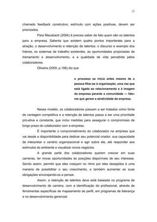 22




chamado feedback construtivo, estímulo com ações positivas, devem ser
priorizados.
          Para Mausbach (2004) é preciso saber de fato quem são os talentos
para a empresa. Salienta que existem quatro pontos importantes para a
atração, o desenvolvimento e retenção de talentos: o discurso e exemplo dos
líderes, os sistemas de trabalho existentes, as oportunidades propiciadas de
treinamento e desenvolvimento, e a qualidade de vida percebida pelos
colaboradores.
          Oliveira (2005, p.188) diz que


                                    o processo se inicia antes mesmo de a
                                    pessoa filiar-se à organização, uma vez que
                                    está ligada ao relacionamento e à imagem
                                    da empresa perante a comunidade — fato-
                                    res que geram a atratividade da empresa.


          Nesse modelo, os colaboradores passam a ser tratados como fonte
de vantagem competitiva e a retenção de talentos passa a ser uma prioridade
pró-ativa e constante, que inclui medidas para assegurar o compromisso de
longo prazo do colaborador com a empresa.
          É importante o comprometimento do colaborador na empresa que
vai desde a disponibilidade para dedicar seu potencial criador, sua capacidade
de interpretar o cenário organizacional e agir sobre ele, até responder aos
estímulos do ambiente e visualizar novos negócios.
          A grande parte dos colaboradores querem crescer em suas
carreiras, ter novas oportunidades às posições disponíveis de seu interesse.
Sendo assim, permitir que eles cresçam no ritmo por eles desejados é uma
maneira de possibilitar o seu crescimento, e também aumentar as suas
obrigações encorajando-os a pensar.
          Assim, a retenção de talentos deve está baseada no programa de
desenvolvimento de carreira, com a identificação do profissional, através de
ferramentas específicas de mapeamento de perfil, em programas de liderança
e no desenvolvimento gerencial.
 