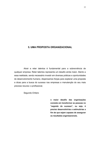 23




               5. UMA PROPOSTA ORGANIZACIONAL




          Atrair e reter talentos é fundamental para a sobrevivência de
qualquer empresa. Reter talentos representa um desafio ainda maior. Atento a
essa realidade, sendo necessário investir em diversas práticas e oportunidades
do desenvolvimento humano, dispensamos forças para explanar uma proposta
e dicas para a busca do sucesso nas empresas e manutenção do seu mais
precioso recurso: o profissional.


          Segundo Chitero


                                       o   maior   desafio   das   organizações
                                       consiste em transformar as pessoas no
                                       “segredo do sucesso”, ou seja, é
                                       preciso desenvolvê-las e estimulá-las a
                                       fim de que sejam capazes de assegurar
                                       os resultados organizacionais.
 
