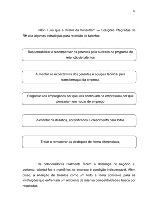 24




          Hilton Fuks que é diretor da Consultarh — Soluções Integradas de
RH cita algumas estratégias para retenção de talentos:




   Responsabilizar e recompensar os gerentes pelo sucesso do programa de
                               retenção de talentos




        Aumentar as expectativas dos gerentes e equipes técnicas pela
                            transformação da empresa




   Perguntar aos empregados por que eles continuam na empresa ou por que
                        pensariam em mudar de emprego




         Aumentar os desafios, aprendizados e crescimento para todos




              Tratar e remunerar os destaques de forma diferenciada.




          Os colaboradores realmente fazem a diferença no negócio e,
portanto, valorizá-los e mantê-los na empresa é condição indispensável. Além
disso, a retenção de talentos como um todo é tema constante para as
instituições que enfrentam um ambiente de intensa competitividade e busca por
resultados.
 