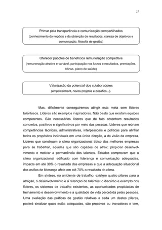 27




           Primar pela transparência e comunicação compartilhados
   (conhecimento do negócio e da obtenção de resultados, clareza de objetivos e
                         comunicação, filosofia de gestão)




           Oferecer pacotes de benefícios remuneração competitiva
 (remuneração atrativa e variável, participação nos lucros e resultados, premiações,
                              bônus, plano de saúde)




                  Valorização do potencial dos colaboradores
                   (empowerment, novos projetos e desafios...).




          Mas, dificilmente conseguiremos atingir esta meta sem líderes
talentosos. Líderes são exemplos inspiradores. Não basta que existam equipes
competentes. São necessários líderes que de fato obtenham resultados
concretos, positivos e significativos por meio das pessoas. Líderes que reúnam
competências técnicas, administrativas, interpessoais e políticas para alinhar
todos os propósitos individuais em uma única direção, a da visão da empresa.
Lideres que construam o clima organizacional típico das melhores empresas
para se trabalhar, aquelas que são capazes de atrair, propiciar desenvol-
vimento e motivar a permanência dos talentos. Estudos comprovam que o
clima organizacional edificado com liderança e comunicação adequadas,
impacta em até 30% o resultado das empresas e que a adequação situacional
dos estilos de liderança afeta em até 70% o resultado do clima.
          Em síntese, no ambiente de trabalho, existem quatro pilares para a
atração, o desenvolvimento e a retenção de talentos: o discurso e exemplo dos
líderes, os sistemas de trabalho existentes, as oportunidades propiciadas de
treinamento e desenvolvimento e a qualidade de vida percebida pelas pessoas.
Uma avaliação das práticas de gestão relativas a cada um destes pilares,
poderá sinalizar quais estão adequadas, são proativas ou inovadoras e tem,
 