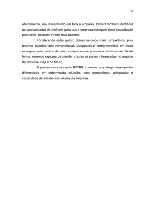 28




efetivamente, uso disseminado em toda a empresa. Poderá também identificar
as oportunidades de melhoria para que a empresa assegure maior capacitação
para atrair, escolher e reter seus talentos.
           Fortalecendo estes quatro pilares seremos mais competitivos, pois
teremos talentos com competências adequadas e comprometidos em atuar
sinergicamente dentro de suas equipes e nos processos da empresa. Desta
forma, seremos capazes de atender a todas as partes interessadas no negócio
da empresa, hoje e no futuro.
           É preciso cada vez mais RETER a pessoa que atinge desempenho
diferenciado em determinada situação, com competência, adequação e
capacidade de adesão aos valores da empresa.
 