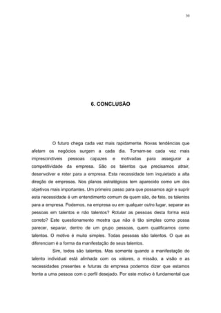 30




                             6. CONCLUSÃO




          O futuro chega cada vez mais rapidamente. Novas tendências que
afetam os negócios surgem a cada dia. Tornam-se cada vez mais
imprescindíveis   pessoas   capazes    e   motivadas      para   assegurar   a
competitividade da empresa. São os talentos que precisamos atrair,
desenvolver e reter para a empresa. Esta necessidade tem inquietado a alta
direção de empresas. Nos planos estratégicos tem aparecido como um dos
objetivos mais importantes. Um primeiro passo para que possamos agir e suprir
esta necessidade é um entendimento comum de quem são, de fato, os talentos
para a empresa. Podemos, na empresa ou em qualquer outro lugar, separar as
pessoas em talentos e não talentos? Rotular as pessoas desta forma está
correto? Este questionamento mostra que não é tão simples como possa
parecer, separar, dentro de um grupo pessoas, quem qualificamos como
talentos. O motivo é muito simples. Todas pessoas são talentos. O que as
diferenciam é a forma da manifestação de seus talentos.
          Sim, todos são talentos. Mas somente quando a manifestação do
talento individual está alinhada com os valores, a missão, a visão e as
necessidades presentes e futuras da empresa podemos dizer que estamos
frente a uma pessoa com o perfil desejado. Por este motivo é fundamental que
 