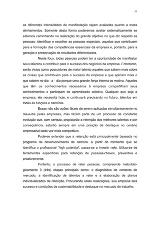 31




as diferentes intensidades de manifestação sejam avaliadas quanto a estes
alinhamentos. Somente desta forma poderemos avaliar sistematicamente se
estamos caminhando na realização do grande objetivo no que diz respeito as
pessoas: identificar e escolher as pessoas especiais, aquelas que contribuem
para a formação das competências essenciais da empresa e, portanto, para a
geração e preservação de resultados diferenciados.
          Neste foco, todas pessoas podem ter a oportunidade de manifestar
seus talentos e contribuir para o sucesso dos negócios da empresa. Entretanto,
serão vistos como possuidores de maior talento aqueles que sabem mais sobre
as coisas que contribuem para o sucesso da empresa e que aplicam mais o
que sabem no dia - a - dia porque uma grande força interna os motiva. Aqueles
que têm os conhecimentos necessários à empresa compartilham seus
conhecimentos e participam do aprendizado coletivo. Qualquer que seja a
empresa, ela necessita hoje, e continuará precisando no futuro, talentos em
todas as funções e carreiras.
          Essas não são ações fáceis de serem aplicadas simultaneamente no
dia-a-dia pelas empresas, mas fazem parte de um processo de constante
evolução que, com certeza, propiciarão a retenção dos melhores talentos e por
conseqüência, estarão sempre em uma posição de destaque no cenário
empresarial cada vez mais competitivo.
          Pode-se entender que a retenção está principalmente baseada no
programa de desenvolvimento de carreira. A partir do momento que se
identifica o profissional “high potential’, passa-se a investir nele. Utiliza-se de
ferramentas específicas para retenção de pessoas-chaves, preventiva e
proativamente.
          Portanto, o processo de reter pessoas, compreende metodolo-
gicamente 3 (três) etapas principais como: o diagnóstico de contexto de
mercado, a identificação de talentos a reter e a elaboração de planos
individualizados de retenção. Procurando estas realizações, sua empresa terá
sucesso e condições de sustentabilidade e destaque no mercado de trabalho.
 