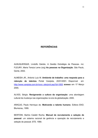 32




                              REFERÊNCIAS




ALBUQUERQUE, Lindolfo Galvão. A Gestão Estratégia de Pessoas. mc:
FLEURY, Maria Tereza Leme (org) As pessoas na Organização. São Paulo,
Gente, 2002.


ALMEIDA JR., Antonio Luiz M. Ambiente de trabalho: uma resposta para a
retenção   de     talentos. Portal   Varejista,   20/01/2001. Disponível   em
http://www.varejista.com.br/novo site/print.asp?id=1855 acesso em 17 Março
2005.


ALVES, Sérgio. Revigorando a cultura da organização: uma abordagem
cultural da mudança nas organizações na era da globalização. 2000.


ARAÚJO, Paulo Henrique de. Motivando o talento humano. Editora EKO.
Blumenau, 1999.


BERTONI, Bartira Cataldi Rocha. Manual de recrutamento e seleção de
pessoal: um sistema racional de gerência e operação de recrutamento e
seleção de pessoal. STS. 1989.
 