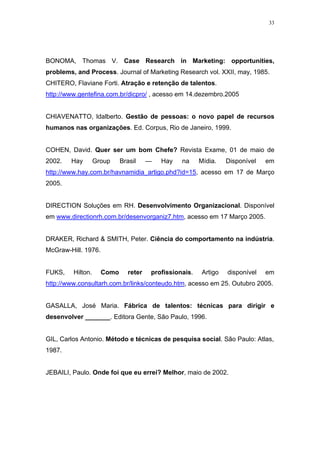 33




BONOMA, Thomas V. Case Research in Marketing: opportunities,
problems, and Process. Journal of Marketing Research vol. XXII, may, 1985.
CHITERO, Flaviane Forti. Atração e retenção de talentos.
http://www.gentefina.com.br/dicpro/ , acesso em 14.dezembro.2005


CHIAVENATTO, ldalberto. Gestão de pessoas: o novo papel de recursos
humanos nas organizações. Ed. Corpus, Rio de Janeiro, 1999.


COHEN, David. Quer ser um bom Chefe? Revista Exame, 01 de maio de
2002.   Hay        Group    Brasil     —   Hay   na     Mídia.    Disponível   em
http://www.hay.com.br/havnamidia_artigo.phd?id=15, acesso em 17 de Março
2005.


DIRECTION Soluções em RH. Desenvolvimento Organizacional. Disponível
em www.directionrh.com.br/desenvorganiz7.htm, acesso em 17 Março 2005.


DRAKER, Richard & SMITH, Peter. Ciência do comportamento na indústria.
McGraw-Hill. 1976.


FUKS,    Hilton.     Como      reter   profissionais.    Artigo   disponível   em
http://www.consultarh.com.br/links/conteudo.htm, acesso em 25. Outubro 2005.


GASALLA, José Maria. Fábrica de talentos: técnicas para dirigir e
desenvolver _______. Editora Gente, São Paulo, 1996.


GIL, Carlos Antonio. Método e técnicas de pesquisa social. São Paulo: Atlas,
1987.


JEBAILI, Paulo. Onde foi que eu errei? Melhor, maio de 2002.
 