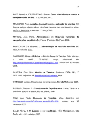 34




KAYE, Beverly e JORDAN-EVANS, Sharon. Como reter talentos e manter a
competitividade em alta. T& D, outubro/2001.


MAUSBACH, Artur. Atração, desenvolvimento e retenção de talentos. RH
Central. Artigos, disponível em http://www.rhcentral.com.br/artigos/abre_artigo.
asp?cod_tema=484 acesso em 17. Março 2005.


MARRAS,         Jean    Pierre.   Administração   de   Recursos    Humanos:     do
operacional ao estratégico Ed. Futura, 3ª edição. São Paulo, 2002.


MILCKOVICH, O e Boudreau. J. Administração de recursos humanos. Ed.
Atlas, São Paulo, 2000.


NAKASHIMA, Cleide. JC Online — Deloitte Banco de Talentos. Reter talentos,
o       maior          desafio,     02.03.2003.    Artigo,     disponível       em
http://www2.uol.com.br/JC/sites/deIoitte/artigos/a3.htm, acesso em 10.outubro
2005.


OLIVEIRA, Elton Silva. Gestão de Talentos. Cadernos FAPA, N.1. 1º
SEM.2005, disponível em www.fapa.com.br/cadernos fapa.


ORTICELLI, Marcelo. Desafios que movem pessoas. Revista Unibanco. 2004.


ROBBINS, Stephen P. Comportamento Organizacional. Livros Técnicos e
científicos editora, 8ª edição, Rio de Janeiro, 1999


RUIZ,    Ana      Paula.     Retenção    de   Talentos,   artigo   disponível   em
http://www.catho.com.br/jcs/inputer_view.phtml?id=698,        acesso     em     15
dezembro 2005


SALIBI NETO, J. O Sucesso é ser equilibrado. HSM Management, São
Paulo, v.6., n.32, maio/jun .2002.
 