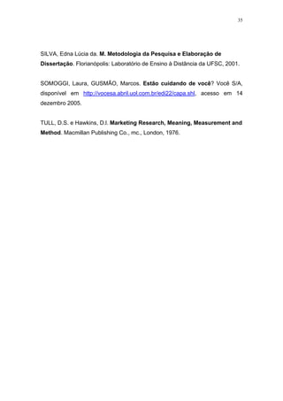 35




SILVA, Edna Lúcia da. M. Metodologia da Pesquisa e Elaboração de
Dissertação. Florianópolis: Laboratório de Ensino à Distãncia da UFSC, 2001.


SOMOGGI, Laura, GUSMÃO, Marcos. Estão cuidando de você? Você S/A,
disponível em http://vocesa.abril.uol.com.br/edi22/capa.shl, acesso em 14
dezembro 2005.


TULL, D.S. e Hawkins, D.l. Marketing Research, Meaning, Measurement and
Method. Macmillan Publishing Co., mc., London, 1976.
 