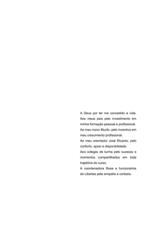 A Deus por ter me concedido a vida.
Aos meus pais pelo investimento em
minha formação pessoal e profissional.
Ao meu noivo Murilo, pelo incentivo em
meu crescimento profissional.
Ao meu orientador José Ricardo, pelo
conforto, apoio e disponibilidade.
Aos colegas de turma pelo sucesso e
momentos compartilhados em toda
trajetória do curso.
A coordenadora Rosa e funcionários
do Libertas pela simpatia e cortesia.
 