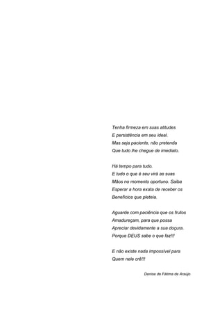 Tenha firmeza em suas atitudes
E persistência em seu ideal.
Mas seja paciente, não pretenda
Que tudo lhe chegue de imediato.


Há tempo para tudo.
E tudo o que é seu virá as suas
Mãos no momento oportuno. Saiba
Esperar a hora exata de receber os
Benefícios que pleteia.


Aguarde com paciência que os frutos
Amadureçam, para que possa
Apreciar devidamente a sua doçura.
Porque DEUS sabe o que faz!!!


E não existe nada impossível para
Quem nele crê!!!


                Denise de Fátima de Araújo
 