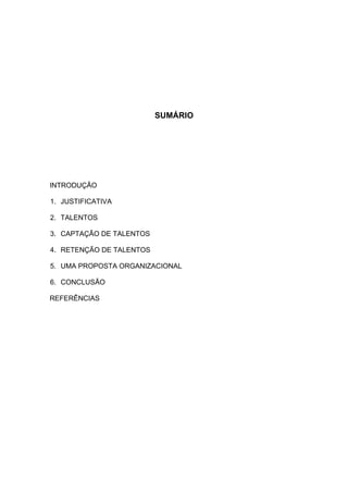 SUMÁRIO




INTRODUÇÃO

1. JUSTIFICATIVA

2. TALENTOS

3. CAPTAÇÃO DE TALENTOS

4. RETENÇÃO DE TALENTOS

5. UMA PROPOSTA ORGANIZACIONAL

6. CONCLUSÃO

REFERÊNCIAS
 