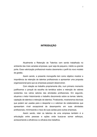 7




                                  INTRODUÇÃO




             Atualmente a Retenção de Talentos vem sendo trabalhada no
ambiente das mais variadas empresas, quer seja de pequeno, médio ou grande
porte. Essa valorização profissional mostra claramente o perfil do novo modelo
de gestão.
             Assim sendo, a presente monografia tem como objetivo mostrar a
importância da retenção de talentos profissionais e apresentar uma proposta
organizacional para que as empresas possam desenvolver.
             Com relação ao trabalho propriamente dito, num primeiro momento
justificamos o porquê da escolha da temática sobre a retenção de valores
existentes nos vários setores das atividades profissionais. Em segundo,
situamos o leitor historiciando o trabalho discorrendo sobre os temas: talento,
captação de talentos e retenção de talentos. Finalizando, mostraremos técnicas
que podem ser usadas para o despertar e o valorizar de colaboradores que
apresentam      nível   excepcional   de      desempenho   em    suas    atividades
profissionais, minimizando o risco de suas saídas para outras empresas.
             Assim sendo, reter os talentos de uma empresa também é a
articulação    entre    pessoas   e   ações    onde   busca-se   somar   esforços,
acrescentando a eficiência e a eficácia dos trabalhos.
 