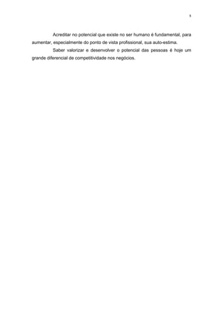 8




          Acreditar no potencial que existe no ser humano é fundamental, para
aumentar, especialmente do ponto de vista profissional, sua auto-estima.
          Saber valorizar e desenvolver o potencial das pessoas é hoje um
grande diferencial de competitividade nos negócios.
 
