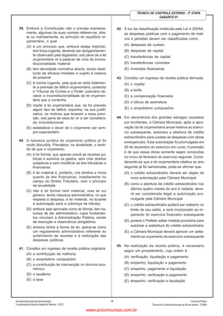Secretaria Municipal de Administração
Coordenadoria Geral de Gestão deTalentos - CGGT
ConcursoPúblico
Tribunal de Contas do Município do Rio de Janeiro - TCMRJ
10
TÉCNICO DE CONTROLE EXTERNO - 2ª ETAPA
GABARITO 01
39. Embora a Constituição não o preveja expressa-
mente, algumas de suas normas referem-se, dire-
ta ou indiretamente, ao princípio do equilíbrio or-
çamentário, o qual:
(A) é um princípio que, embora esteja implícito,
tem força cogente, devendo ser obrigatoriamen-
te observado pelo legislador, sob pena de a lei
orçamentária vir a padecer de vício de incons-
titucionalidade material
(B) tem densidade normativa aberta, sendo desti-
tuído de eficácia imediata e sujeito à reserva
do possível
(C) é norma cogente, pela qual se veda totalmen-
te a previsão de déficit orçamentário, podendo
o Tribunal de Contas e o Poder Judiciário de-
clarar a inconstitucionalidade da lei orçamen-
tária que a contenha
(D) impõe à lei orçamentária que, se for previsto
algum tipo de déficit, exponha, na sua justifi-
cativa, os motivos que levaram a essa previ-
são, sob pena de essa lei vir a ser considera-
da inconstitucional
(E) estabelece o dever de o orçamento ser sem-
pre superavitário
40. A natureza jurídica do orçamento público já foi
muito discutida. Prevalece, na atualidade, o senti-
do de que o orçamento:
(A) é lei formal, que apenas prevê as receitas pú-
blicas e autoriza os gastos, sem criar direitos
subjetivos e sem modificar as leis tributárias e
financeiras
(B) é lei material e, portanto, cria direitos e inova
quanto às leis financeiras, notadamente no
campo do Direito Tributário, com o princípio
da anualidade
(C) não é lei formal nem material, mas lei sui
generis, tendo natureza administrativa, no que
respeita à despesa, e lei material, no tocante
à autorização para a cobrança de tributos
(D) embora seja aprovado como lei formal, tem na-
tureza de ato administrativo, cujos fundamen-
tos vinculam à Administração Pública, sendo
de execução e observância obrigatórios
(E) embora tenha a forma de lei, aplica-se como
um regulamento administrativo referente ao
auferimento de receitas e à realização das
despesas públicas
41. Constitui um ingresso de receita pública originária:
(A) a contribuição de melhoria
(B) o empréstimo compulsório
(C) a contribuição de intervenção no domínio eco-
nômico
(D) o laudêmio
(E) a taxa
42. À luz da classificação instituída pela Lei 4.320/64,
as despesas públicas com o pagamento de inati-
vos e pensões devem ser classificadas como:
(A) despesas de custeio
(B) despesas de capital
(C) transferências de capital
(D) transferências correntes
(E) inversões financeiras
43. Constitui um ingresso de receita pública derivada:
(A) o royalty
(B) a tarifa
(C) a compensação financeira
(D) o bônus de assinatura
(E) o empréstimo compulsório
44. Em decorrência dos grandes estragos causados
por enchentes, a Câmara Municipal, após a apro-
vação da lei orçamentária anual relativa ao exercí-
cio subsequente, autorizou a abertura de crédito
extraordinário para custear as despesas com obras
emergenciais. Esta autorização foi promulgada em
20 de dezembro do exercício em curso. A previsão
é de que essas obras somente sejam concluídas
no início de fevereiro do exercício seguinte. Consi-
derando-se que a lei orçamentária relativa ao ano
seguinte já foi sancionada, pode-se afirmar que:
(A) o crédito extraordinário deverá ser objeto de
nova autorização pela Câmara Municipal
(B) como a abertura de crédito extraordinário nos
últimos quatro meses do ano é vedada, deve-
rá ser considerada ilegal a autorização pro-
mulgada pela Câmara Municipal
(C) o crédito extraordinário poderá ser reaberto no
limite de seu saldo, e será incorporado ao or-
çamento do exercício financeiro subsequente
(D) poderá o Prefeito editar medida provisória para
autorizar a reabertura do crédito extraordinário
(E) a Câmara Municipal deverá aprovar um adita-
mento ao orçamento do exercício subsequente
45. Na realização da receita pública, é necessário
seguir um procedimento, cuja ordem é:
(A) verificação, liquidação e pagamento
(B) empenho, liquidação e pagamento
(C) empenho, pagamento e liquidação
(D) empenho, verificação e pagamento
(E) empenho, verificação e liquidação
www.pciconcursos.com.br
 