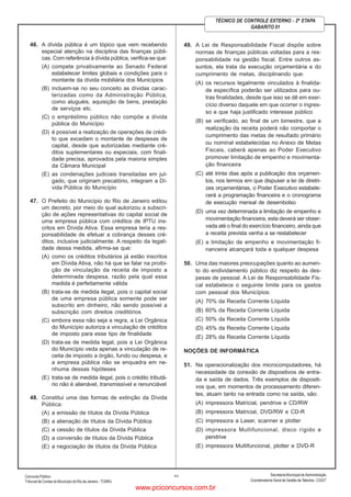 ConcursoPúblico
Tribunal de Contas do Município do Rio de Janeiro - TCMRJ
Secretaria Municipal de Administração
Coordenadoria Geral de Gestão deTalentos - CGGT
11
TÉCNICO DE CONTROLE EXTERNO - 2ª ETAPA
GABARITO 01
46. A dívida pública é um tópico que vem recebendo
especial atenção na disciplina das finanças públi-
cas. Com referência à dívida pública, verifica-se que:
(A) compete privativamente ao Senado Federal
estabelecer limites globais e condições para o
montante da dívida mobiliária dos Municípios
(B) incluem-se no seu conceito as dívidas carac-
terizadas como da Administração Pública,
como aluguéis, aquisição de bens, prestação
de serviços etc.
(C) o empréstimo público não compõe a dívida
pública do Município
(D) é possível a realização de operações de crédi-
to que excedam o montante de despesas de
capital, desde que autorizadas mediante cré-
ditos suplementares ou especiais, com finali-
dade precisa, aprovados pela maioria simples
da Câmara Municipal
(E) as condenações judiciais transitadas em jul-
gado, que originam precatório, integram a Dí-
vida Pública do Município
47. O Prefeito do Município do Rio de Janeiro editou
um decreto, por meio do qual autorizou a subscri-
ção de ações representativas do capital social de
uma empresa pública com créditos de IPTU ins-
critos em Dívida Ativa. Essa empresa teria a res-
ponsabilidade de efetuar a cobrança desses cré-
ditos, inclusive judicialmente. A respeito da legali-
dade dessa medida, afirma-se que:
(A) como os créditos tributários já estão inscritos
em Dívida Ativa, não há que se falar na proibi-
ção de vinculação da receita de imposto a
determinada despesa, razão pela qual essa
medida é perfeitamente válida
(B) trata-se de medida ilegal, pois o capital social
de uma empresa pública somente pode ser
subscrito em dinheiro, não sendo possível a
subscrição com direitos creditórios
(C) embora essa não seja a regra, a Lei Orgânica
do Município autoriza a vinculação de créditos
de imposto para esse tipo de finalidade
(D) trata-se de medida legal, pois a Lei Orgânica
do Município veda apenas a vinculação de re-
ceita de imposto a órgão, fundo ou despesa, e
a empresa pública não se enquadra em ne-
nhuma dessas hipóteses
(E) trata-se de medida ilegal, pois o crédito tributá-
rio não é alienável, transmissível e renunciável
48. Constitui uma das formas de extinção da Dívida
Pública:
(A) a emissão de títulos da Dívida Pública
(B) a alienação de títulos da Dívida Pública
(C) a cessão de títulos da Dívida Pública
(D) a conversão de títulos da Dívida Pública
(E) a negociação de títulos da Dívida Pública
49. A Lei de Responsabilidade Fiscal dispõe sobre
normas de finanças públicas voltadas para a res-
ponsabilidade na gestão fiscal. Entre outros as-
suntos, ela trata da execução orçamentária e do
cumprimento de metas, disciplinando que:
(A) os recursos legalmente vinculados à finalida-
de específica poderão ser utilizados para ou-
tras finalidades, desde que isso se dê em exer-
cício diverso daquele em que ocorrer o ingres-
so e que haja justificado interesse público
(B) se verificado, ao final de um bimestre, que a
realização da receita poderá não comportar o
cumprimento das metas de resultado primário
ou nominal estabelecidas no Anexo de Metas
Fiscais, caberá apenas ao Poder Executivo
promover limitação de empenho e movimenta-
ção financeira
(C) até trinta dias após a publicação dos orçamen-
tos, nos termos em que dispuser a lei de diretri-
zes orçamentárias, o Poder Executivo estabele-
cerá a programação financeira e o cronograma
de execução mensal de desembolso
(D) uma vez determinada a limitação de empenho e
movimentação financeira, esta deverá ser obser-
vada até o final do exercício financeiro, ainda que
a receita prevista venha a se restabelecer
(E) a limitação de empenho e movimentação fi-
nanceira alcançará toda e qualquer despesa
50. Uma das maiores preocupações quanto ao aumen-
to do endividamento público diz respeito às des-
pesas de pessoal. A Lei de Responsabilidade Fis-
cal estabelece o seguinte limite para os gastos
com pessoal dos Municípios:
(A) 70% da Receita Corrente Líquida
(B) 60% da Receita Corrente Líquida
(C) 50% da Receita Corrente Líquida
(D) 45% da Receita Corrente Líquida
(E) 28% da Receita Corrente Líquida
NOÇÕES DE INFORMÁTICA
51. Na operacionalização dos microcomputadores, há
necessidade da conexão de dispositivos de entra-
da e saída de dados. Três exemplos de dispositi-
vos que, em momentos de processamento diferen-
tes, atuam tanto na entrada como na saída, são:
(A) impressora Matricial, pendrive e CD/RW
(B) impressora Matricial, DVD/RW e CD-R
(C) impressora a Laser, scanner e plotter
(D) impressora Multifuncional, disco rígido e
pendrive
(E) impressora Multifuncional, plotter e DVD-R
www.pciconcursos.com.br
 