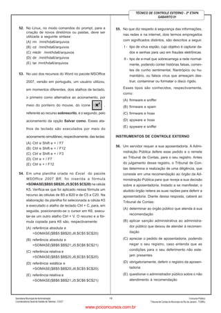Secretaria Municipal de Administração
Coordenadoria Geral de Gestão deTalentos - CGGT
ConcursoPúblico
Tribunal de Contas do Município do Rio de Janeiro - TCMRJ
12
TÉCNICO DE CONTROLE EXTERNO - 2ª ETAPA
GABARITO 01
52. No Linux, no modo comandos do prompt, para a
criação de novos diretórios ou pastas, deve ser
utilizada a seguinte sintaxe:
(A) rm /mnt/hda6/arquivos
(B) cd /mnt/hda6/arquivos
(C) mkdir /mnt/hda6/arquivos
(D) dir /mnt/hda6/arquivos
(E) tar /mnt/hda6/arquivos
53. No uso dos recursos do Word no pacote MSOffice
2007, versão em português, um usuário utilizou,
em momentos diferentes, dois atalhos de teclado,
o primeiro como alternativa ao acionamento, por
meio do ponteiro do mouse, do ícone ,
referente ao recurso sobrescrito, e o segundo, pelo
acionamento da opção Salvar como. Esses ata-
lhos de teclado são executados por meio do
acionamento simultâneo, respectivamente, das teclas:
(A) Ctrl e Shift e + / F7
(B) Ctrl e Shift e + / F12
(C) Ctrl e Shift e + / F3
(D) Ctrl e + / F7
(E) Ctrl e + / F12
54. Em uma planilha criada no Excel do pacote
MSOffice 2007 BR, foi inserida a fórmula
=SOMASE($B$5:$B$20;J5;$C$5:$C$20) na célula
K5. Verifica-se que foi aplicado nessa fórmula um
recurso às células de B5 a B20 e de C5 a C20. Na
elaboração da planilha foi selecionada a célula K5
e executado o atalho de teclado Ctrl + C, para, em
seguida, posicionando-se o cursor em K6, execu-
tar-se um outro atalho Ctrl + V. O recurso e a fór-
mula copiada para K6 são, respectivamente:
(A) referência absoluta e
=SOMASE($B$5:$B$20;J6;$C$5:$C$20)
(B) referência absoluta e
=SOMASE($B$6:$B$21;J5;$C$6:$C$21)
(C) referência relativa e
=SOMASE($B$5:$B$20;J6;$C$5:$C$20)
(D) referência estática e
=SOMASE($B$5:$B$20;J6;$C$5:$C$20)
(E) referência relativa e
=SOMASE($B$6:$B$21;J5;$C$6:$C$21)
55. No que diz respeito à segurança das informações,
nas redes e na internet, dois termos empregados
com significados distintos, são descritos a seguir.
I - tipo de vírus espião, cujo objetivo é capturar da-
dos e senhas para uso em fraudes eletrônicas.
II - tipo de e-mail que sobrecarrega a rede normal-
mente, podendo conter histórias falsas, corren-
tes de cunho sentimental, filantrópico ou hu-
manitário, ou falsos vírus que ameaçam des-
truir, contaminar ou formatar o disco rígido.
Esses tipos são conhecidos, respectivamente,
como:
(A) firmware e sniffer
(B) firmware e spam
(C) firmware e hoax
(D) spyware e hoax
(E) spyware e sniffer
INSTRUMENTOS DE CONTROLE EXTERNO
56. Um servidor requer a sua aposentadoria. A Admi-
nistração Pública defere esse pedido e o remete
ao Tribunal de Contas, para o seu registro. Antes
do julgamento desse registro, o Tribunal de Con-
tas determina a realização de uma diligência, que
consiste em uma recomendação ao órgão da Ad-
ministração Pública para que reveja a sua decisão
sobre a aposentadoria. Instado a se manifestar, o
aludido órgão reitera as suas razões para deferir a
aposentadoria. Diante dessa resposta, caberá ao
Tribunal de Contas:
(A) determinar ao órgão público que atenda à sua
recomendação
(B) aplicar sanção administrativa ao administra-
dor público que deixou de atender à recomen-
dação
(C) apreciar o pedido de aposentadoria, podendo
negar o seu registro, caso entenda que as
condições para o seu deferimento não este-
jam presentes
(D) obrigatoriamente, deferir o registro da aposen-
tadoria
(E) questionar o administrador público sobre o não
atendimento à recomendação
www.pciconcursos.com.br
 