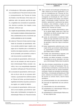 ConcursoPúblico
Tribunal de Contas do Município do Rio de Janeiro - TCMRJ
Secretaria Municipal de Administração
Coordenadoria Geral de Gestão deTalentos - CGGT
13
TÉCNICO DE CONTROLE EXTERNO - 2ª ETAPA
GABARITO 01
57. A Constituição de 1988 ampliou significativamen-
te as competências do Tribunal de Contas da União
e, consequentemente, dos Tribunais de Contas
dos Estados e dos Municípios. Entre essas com-
petências, está a de apreciar, para fins de regis-
tro, a legalidade das concessões de aposentado-
rias, reformas e pensões. Com respeito a essa
atribuição, verifica-se que:
(A) o registro das aposentadorias, reformas e pensões
não é requisito de validade e eficácia desses bene-
fícios, caracterizando-se como um ato formal, que
confere publicidade ao ato de concessão
(B) caberá ao Tribunal de Contas examinar a lega-
lidade da concessão da aposentadoria, refor-
ma ou pensão, podendo negar o registro, caso
julgue que os requisitos para a concessão do
benefício não estejam presentes, ou até rever o
ato de concessão, para aumentar ou reduzir o
valor dos proventos ou pensão fixados
(C) a concessão de aposentadoria, reforma e pen-
são é um ato composto, por meio do qual ca-
berá à Administração Pública conceder o be-
nefício, mas a sua exequibilidade dependerá
de posterior verificação pelo Tribunal de Contas
(D) a concessão de aposentadoria, reforma e pen-
são se dá por meio de um processo admi-
nistrativo, cuja decisão final e definitiva caberá
ao Tribunal de Contas, que deverá apreciar a
legalidade do benefício requerido e promover o
seu registro, se o pedido for deferido
(E) a concessão de aposentadoria, reforma e pen-
são é um ato complexo, que somente se aper-
feiçoa pelas manifestações convergentes da
Administração Pública e do Tribunal de Contas
58. Com o advento da Constituição da República de
1988, ampliou-se de forma significativa o con-
junto de competências dos Tribunais de Con-
tas, os quais, distanciados do modelo inicial
consagrado na Constituição de 1891, foram in-
vestidos de poderes mais amplos, que ensejam,
agora, a fiscalização contábil, financeira, orça-
mentária, operacional e patrimonial das pesso-
as estatais e das entidades e órgãos de sua
administração direta e indireta. Constitui com-
petência dos Tribunais de Contas:
(A) anular atos e contratos administrativos, quan-
do os reputar ilegais, desde que o faça com
observância ao devido processo legal, à am-
pla defesa e ao contraditório
(B) sustar ato administrativo considerado ilegal,
desde que seja assinalado prazo para que o
administrador público possa sanar a ilegalida-
de apontada, e este não o faça no menciona-
do prazo
(C) baixar regulamentos autônomos para a exe-
cução de leis que envolvam matéria financei-
ra, orçamentária e de pessoal da Administra-
ção Pública direta e indireta
(D) invalidar atos administrativos negociais, com
exceção dos contratos administrativos
(E) declarar, com efeitos vinculantes, a inconstitu-
cionalidade de uma lei, permitindo, com isso,
que a Administração Pública deixe de aplicá-la
59. Uma das principais características do constitu-
cionalismo é a função de fiscalização. Pelo sis-
tema de freios e contrapesos, o exercício de uma
função de Estado deve ser sempre fiscalizado,
controlado. Quanto às atividades da Administra-
ção Pública, a Constituição da República de 1988
previu sistemas de controle externo e interno.
No tocante ao controle interno, decorre dessa
atividade a:
(A) autoexecutoriedade dos atos administrativos
(B) presunção de legitimidade dos atos adminis-
trativos
(C) imperatividade dos atos administrativos
(D) possibilidade de a Administração Pública re-
vogar seus próprios atos
(E) possibilidade de a Administração Pública anu-
lar seus próprios atos
www.pciconcursos.com.br
 