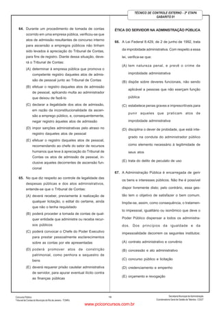 ConcursoPúblico
Tribunal de Contas do Município do Rio de Janeiro - TCMRJ
Secretaria Municipal de Administração
Coordenadoria Geral de Gestão deTalentos - CGGT
15
TÉCNICO DE CONTROLE EXTERNO - 2ª ETAPA
GABARITO 01
64. Durante um procedimento de tomada de contas
ocorrido em uma empresa pública, verificou-se que
atos de admissão resultantes de concurso interno
para ascensão a empregos públicos não tinham
sido levados à apreciação do Tribunal de Contas,
para fins de registro. Diante dessa situação, deve-
rá o Tribunal de Contas:
(A) determinar à empresa pública que promova o
competente registro daqueles atos de admis-
são de pessoal junto ao Tribunal de Contas
(B) efetuar o registro daqueles atos de admissão
de pessoal, aplicando multa ao administrador
que deixou de fazê-lo
(C) declarar a ilegalidade dos atos de admissão,
em razão da inconstitucionalidade da ascen-
são a emprego público, e, consequentemente,
negar registro àqueles atos de admissão
(D) impor sanções administrativas pelo atraso no
registro daqueles atos de pessoal
(E) efetuar o registro daqueles atos de pessoal,
recomendando ao chefe do setor de recursos
humanos que leve à apreciação do Tribunal de
Contas os atos de admissão de pessoal, in-
clusive aqueles decorrentes de ascensão fun-
cional
65. No que diz respeito ao controle de legalidade das
despesas públicas e dos atos administrativos,
entende-se que o Tribunal de Contas:
(A) deverá receber, previamente à realização de
qualquer licitação, o edital do certame, ainda
que não o tenha requisitado
(B) poderá proceder a tomada de contas de qual-
quer entidade que administre ou receba recur-
sos públicos
(C) poderá convocar o Chefe do Poder Executivo
para prestar pessoalmente esclarecimentos
sobre as contas por ele apresentadas
(D) poderá promover atos de constrição
patrimonial, como penhora e sequestro de
bens
(E) deverá requerer prisão cautelar administrativa
de servidor, para apurar eventual ilícito contra
as finanças públicas
ÉTICA DO SERVIDOR NA ADMINISTRAÇÃO PÚBLICA
66. A Lei Federal 8.429, de 2 de junho de 1992, trata
da improbidade administrativa. Com respeito a essa
lei, verifica-se que:
(A) tem natureza penal, e prevê o crime de
improbidade administrativa
(B) dispõe sobre deveres funcionais, não sendo
aplicável a pessoas que não exerçam função
pública
(C) estabelece penas graves e imprescritíveis para
punir aqueles que praticam atos de
improbidade administrativa
(D) disciplina o dever de probidade, que está inte-
grado na conduta do administrador público
como elemento necessário à legitimidade de
seus atos
(E) trata do delito de peculato de uso
67. A Administração Pública é encarregada de gerir
os bens e interesses públicos. Não lhe é possível
dispor livremente disto; pelo contrário, essa ges-
tão tem o objetivo de satisfazer o bem comum.
Impõe-se, assim, como consequência, o tratamen-
to impessoal, igualitário ou isonômico que deve o
Poder Público dispensar a todos os administra-
dos. Dos princípios da igualdade e da
impessoalidade decorrem os seguintes institutos:
(A) contrato administrativo e convênio
(B) concessão e ato administrativo
(C) concurso público e licitação
(D) credenciamento e empenho
(E) orçamento e revogação
www.pciconcursos.com.br
 