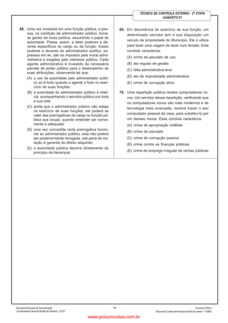 Secretaria Municipal de Administração
Coordenadoria Geral de Gestão deTalentos - CGGT
ConcursoPúblico
Tribunal de Contas do Município do Rio de Janeiro - TCMRJ
16
TÉCNICO DE CONTROLE EXTERNO - 2ª ETAPA
GABARITO 01
68. Uma vez investida em uma função pública, a pes-
soa, na condição de administrador público, torna-
se gestor da coisa pública, assumindo o papel de
autoridade. Passa, assim, a deter poderes e de-
veres específicos do cargo ou da função. Esses
poderes e deveres do administrador público, ex-
pressos em lei, são os impostos pela moral admi-
nistrativa e exigidos pelo interesse público. Cada
agente administrativo é investido da necessária
parcela de poder público para o desempenho de
suas atribuições, observando-se que:
(A) o uso de autoridade pelo administrador públi-
co só é lícito quando o agente o fizer no exer-
cício de suas funções
(B) a autoridade do administrador público é vitalí-
cia, acompanhando o servidor público por toda
a sua vida
(C) ainda que o administrador público não esteja
no exercício de suas funções, ele poderá se
valer das prerrogativas do cargo ou função pú-
blica que ocupa, quando entender ser conve-
niente e adequado
(D) uma vez concedida certa prerrogativa funcio-
nal ao administrador público, esta não poderá
ser posteriormente revogada, sob pena de vio-
lação à garantia do direito adquirido
(E) a autoridade pública decorre diretamente do
princípio da hierarquia
69. Em decorrência do exercício de sua função, um
determinado servidor tem à sua disposição um
veículo de propriedade do Município. Ele o utiliza
para fazer uma viagem de lazer num feriado. Esta
conduta caracteriza:
(A) crime de peculato de uso
(B) ato regular de gestão
(C) falta administrativa leve
(D) ato de improbidade administrativa
(E) crime de corrupção ativa
70. Uma repartição pública recebe computadores no-
vos. Um servidor dessa repartição, verificando que
os computadores novos são mais modernos e de
tecnologia mais avançada, resolve trazer o seu
computador pessoal de casa, para substituí-lo por
um desses novos. Essa conduta caracteriza:
(A) crime de apropriação indébita
(B) crime de peculato
(C) crime de corrupção passiva
(D) crime contra as finanças públicas
(E) crime de emprego irregular de verbas públicas
www.pciconcursos.com.br
 