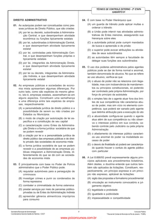 Secretaria Municipal de Administração
Coordenadoria Geral de Gestão deTalentos - CGGT
ConcursoPúblico
Tribunal de Contas do Município do Rio de Janeiro - TCMRJ
2
TÉCNICO DE CONTROLE EXTERNO - 2ª ETAPA
GABARITO 01
DIREITO ADMINISTRATIVO
01. As autarquias podem ser conceituadas como pes-
soas jurídicas de Direito Público, que são criadas:
(A) por lei ou decreto, subordinadas à Administra-
ção Central, e que desempenham atividade
econômica ou funções tipicamente estatais
(B) por lei, subordinadas à Administração Central,
e que desempenham atividade tipicamente
estatal
(C) por lei, controladas pela Administração Cen-
tral, e que desempenham funções próprias e
tipicamente estatais
(D) por lei, integrantes da Administração Direta,
e que desempenham atividade tipicamente
estatal
(E) por lei ou decreto, integrantes da Administra-
ção Indireta, e que desempenham atividade
tipicamente estatal
02. As empresas públicas e sociedades de econo-
mia mista apresentam algumas diferenças. Por
outro lado, como são espécies do mesmo gêne-
ro, isto é, empresas estatais, assemelham-se em
alguns aspectos. Constituem uma semelhança
e uma diferença entre tais espécies de empre-
sas, respectivamente:
(A) a personalidade jurídica de direito público e a
possibilidade de serem ou não criadas por
Estados ou Municípios
(B) o modo de criação por autorização de lei es-
pecífica e a constituição de seu capital
(C) a caracterização como Entes da Administra-
ção Direta e a forma jurídica societária de que
se podem revestir
(D) a criação por lei e a personalidade jurídica de
direito público das empresas públicas e de direi-
to privado das sociedades de economia mista
(E) a forma jurídica societária de que se podem
revestir e a possibilidade de as empresas pú-
blicas integrarem a Administração Direta, di-
ferentemente do que se dá com as socieda-
des de economia mista
03. É principalmente com base no Poder de Polícia
administrativo que o Poder Público pode:
(A) requisitar automóveis para a perseguição de
criminosos
(B) investigar crimes e punir os condenados de
forma repressiva
(C) combater a criminalidade de forma ostensiva
(D) prestar serviços por meio de parcerias público-
privadas ou de Entes da Administração Indireta
(E) apreender gêneros alimentícios impróprios
para consumo
04. É com base no Poder Hierárquico que:
(A) um guarda de trânsito pode aplicar multas e
ordenar o trânsito
(B) a União pode intervir nas atividades adminis-
trativas de Entes menores, assegurando sua
hierarquia sobre eles
(C) a autoridade policial pode cumprir mandados
de busca e apreensão e de prisão
(D) o superior pode avocar atribuições ou ativida-
des de seus subordinados
(E) as autoridades têm sempre a faculdade de
delegar suas funções aos subordinados
05. O uso dos poderes administrativos pelos agentes
públicos pode se dar de forma normal e anormal,
também denominada de abusiva. No que se refere
ao uso abusivo, verifica-se que:
(A) o abuso de poder não se relaciona com ilega-
lidade, mas com inobservância de mandamen-
tos ou princípios constitucionais, só podendo
ser controlado pela própria Administração, por
força do princípio da autotutela
(B) o simples fato de o agente atuar fora dos limi-
tes de sua competência não caracteriza abu-
so de poder, mas sim vício no elemento com-
petência, que poderá ser sanado pelo agente
que detinha atribuição para a execução do ato
(C) a abusividade configura-se quando o agente
atua além de sua competência ou não obser-
va o interesse público em sua conduta, ca-
bendo controle pelo Judiciário ou pela própria
Administração
(D) o afastamento do interesse público caracteri-
za uso anormal do poder na modalidade ex-
cesso de poder
(E) o desvio de finalidade só poderá ser caracteriza-
do quando houver o conluio do agente público
com particular
06. A Lei 8.666/93 prevê expressamente alguns prin-
cípios aplicáveis aos procedimentos licitatórios.
Além destes, a doutrina entende que outros tam-
bém são aplicados às licitações. Constituem, res-
pectivamente, um princípio expresso e um princí-
pio não expresso, aplicável às licitações:
(A) sigilo das propostas e formalismo procedimental
(B) vinculação ao instrumento convocatório e jul-
gamento objetivo
(C) legalidade e probidade
(D) igualdade e publicidade
(E) impessoalidade e competitividade
www.pciconcursos.com.br
 