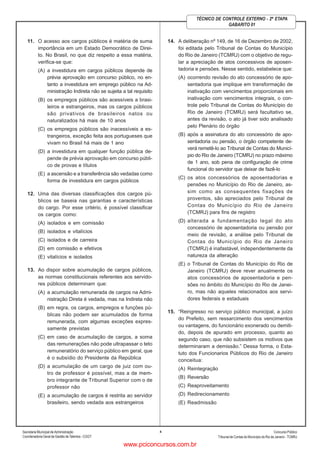 Secretaria Municipal de Administração
Coordenadoria Geral de Gestão deTalentos - CGGT
ConcursoPúblico
Tribunal de Contas do Município do Rio de Janeiro - TCMRJ
4
TÉCNICO DE CONTROLE EXTERNO - 2ª ETAPA
GABARITO 01
11. O acesso aos cargos públicos é matéria de suma
importância em um Estado Democrático de Direi-
to. No Brasil, no que diz respeito a essa matéria,
verifica-se que:
(A) a investidura em cargos públicos depende de
prévia aprovação em concurso público, no en-
tanto a investidura em emprego público na Ad-
ministração Indireta não se sujeita a tal requisito
(B) os empregos públicos são acessíveis a brasi-
leiros e estrangeiros, mas os cargos públicos
são privativos de brasileiros natos ou
naturalizados há mais de 10 anos
(C) os empregos públicos são inacessíveis a es-
trangeiros, exceção feita aos portugueses que
vivam no Brasil há mais de 1 ano
(D) a investidura em qualquer função pública de-
pende de prévia aprovação em concurso públi-
co de provas e títulos
(E) a ascensão e a transferência são vedadas como
forma de investidura em cargos públicos
12. Uma das diversas classificações dos cargos pú-
blicos se baseia nas garantias e características
do cargo. Por esse critério, é possível classificar
os cargos como:
(A) isolados e em comissão
(B) isolados e vitalícios
(C) isolados e de carreira
(D) em comissão e efetivos
(E) vitalícios e isolados
13. Ao dispor sobre acumulação de cargos públicos,
as normas constitucionais referentes aos servido-
res públicos determinam que:
(A) a acumulação remunerada de cargos na Admi-
nistração Direta é vedada, mas na Indireta não
(B) em regra, os cargos, empregos e funções pú-
blicas não podem ser acumulados de forma
remunerada, com algumas exceções expres-
samente previstas
(C) em caso de acumulação de cargos, a soma
das remunerações não pode ultrapassar o teto
remuneratório do serviço público em geral, que
é o subsídio do Presidente da República
(D) a acumulação de um cargo de juiz com ou-
tro de professor é possível, mas a de mem-
bro integrante de Tribunal Superior com o de
professor não
(E) a acumulação de cargos é restrita ao servidor
brasileiro, sendo vedada aos estrangeiros
14. A deliberação nº 149, de 16 de Dezembro de 2002,
foi editada pelo Tribunal de Contas do Município
do Rio de Janeiro (TCMRJ) com o objetivo de regu-
lar a apreciação de atos concessivos de aposen-
tadoria e pensões. Nesse sentido, estabelece que:
(A) ocorrendo revisão do ato concessório de apo-
sentadoria que implique em transformação de
inativação com vencimentos proporcionais em
inativação com vencimentos integrais, o con-
trole pelo Tribunal de Contas do Município do
Rio de Janeiro (TCMRJ) será facultativo se,
antes da revisão, o ato já tiver sido analisado
pelo Plenário do órgão
(B) após a assinatura do ato concessório de apo-
sentadoria ou pensão, o órgão competente de-
verá remetê-lo ao Tribunal de Contas do Municí-
pio do Rio de Janeiro (TCMRJ) no prazo máximo
de 1 ano, sob pena de configuração de crime
funcional do servidor que deixar de fazê-lo
(C) os atos concessórios de aposentadorias e
pensões no Município do Rio de Janeiro, as-
sim como as consequentes fixações de
proventos, são apreciados pelo Tribunal de
Contas do Município do Rio de Janeiro
(TCMRJ) para fins de registro
(D) alterada a fundamentação legal do ato
concessório de aposentadoria ou pensão por
meio de revisão, a análise pelo Tribunal de
Contas do Município do Rio de Janeiro
(TCMRJ) é inafastável, independentemente da
natureza da alteração
(E) o Tribunal de Contas do Município do Rio de
Janeiro (TCMRJ) deve rever anualmente os
atos concessórios de aposentadoria e pen-
sões no âmbito do Município do Rio de Janei-
ro, mas não aqueles relacionados aos servi-
dores federais e estaduais
15. “Reingresso no serviço público municipal, a juízo
do Prefeito, sem ressarcimento dos vencimentos
ou vantagens, do funcionário exonerado ou demiti-
do, depois de apurado em processo, quanto ao
segundo caso, que não subsistem os motivos que
determinaram a demissão.” Dessa forma, o Esta-
tuto dos Funcionarios Públicos do Rio de Janeiro
conceitua:
(A) Reintegração
(B) Reversão
(C) Reaproveitamento
(D) Redirecionamento
(E) Readmissão
www.pciconcursos.com.br
 