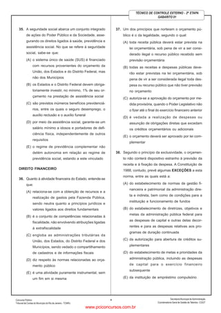 ConcursoPúblico
Tribunal de Contas do Município do Rio de Janeiro - TCMRJ
Secretaria Municipal de Administração
Coordenadoria Geral de Gestão deTalentos - CGGT
9
TÉCNICO DE CONTROLE EXTERNO - 2ª ETAPA
GABARITO 01
35. A seguridade social abarca um conjunto integrado
de ações do Poder Público e da Sociedade, asse-
gurando os direitos ligados à saúde, previdência e
assistência social. No que se refere à seguridade
social, sabe-se que:
(A) o sistema único de saúde (SUS) é financiado
com recursos provenientes do orçamento da
União, dos Estados e do Distrito Federal, mas
não dos Municípios
(B) os Estados e o Distrito Federal devem obriga-
toriamente investir, no mínimo, 1% de seu or-
çamento na prestação de assistência social
(C) são previstos inúmeros benefícios previdenciá-
rios, entre os quais o seguro desemprego, o
auxílio reclusão e o auxílio funeral
(D) por meio da assistência social, garante-se um
salário mínimo a idosos e portadores de defi-
ciência física, independentemente de outros
requisitos
(E) o regime de previdência complementar não
detém autonomia em relação ao regime de
previdência social, estando a este vinculado
DIREITO FINANCEIRO
36. Quanto à atividade financeira do Estado, entende-se
que:
(A) relaciona-se com a obtenção de recursos e a
realização de gastos pela Fazenda Pública,
sendo neutra quanto a princípios jurídicos e
valores ligados aos direitos fundamentais
(B) é o conjunto de competências relacionadas à
fiscalidade, não envolvendo atribuições ligadas
à extrafiscalidade
(C) engloba as administrações tributárias da
União, dos Estados, do Distrito Federal e dos
Municípios, sendo vedado o compartilhamento
de cadastros e de informações fiscais
(D) diz respeito às normas relacionadas ao orça-
mento público
(E) é uma atividade puramente instrumental, sem
um fim em si mesma
37. Um dos princípios que norteiam o orçamento pú-
blico é o da legalidade, segundo o qual:
(A) toda receita pública deverá estar prevista na
lei orçamentária, sob pena de vir a ser consi-
derado ilegal o recurso público recebido sem
previsão orçamentária
(B) todas as receitas e despesas públicas deve-
rão estar previstas na lei orçamentária, sob
pena de vir a ser considerada ilegal toda des-
pesa ou recurso público que não tiver previsão
no orçamento
(C) autoriza-se a aprovação do orçamento por me-
dida provisória, quando o Poder Legislativo não
o fizer até o final do exercício financeiro anterior
(D) é vedada a realização de despesas ou
assunção de obrigações diretas que excedam
os créditos orçamentários ou adicionais
(E) o orçamento deverá ser aprovado por lei com-
plementar
38. Segundo o princípio da exclusividade, o orçamen-
to não conterá dispositivo estranho à previsão da
receita e à fixação da despesa. A Constituição de
1988, contudo, prevê algumas EXCEÇÕES a esta
norma, entre as quais está a:
(A) do estabelecimento de normas de gestão fi-
nanceira e patrimonial da administração dire-
ta e indireta, bem como de condições para a
instituição e funcionamento de fundos
(B) do estabelecimento de diretrizes, objetivos e
metas da administração pública federal para
as despesas de capital e outras delas decor-
rentes e para as despesas relativas aos pro-
gramas de duração continuada
(C) da autorização para abertura de créditos su-
plementares
(D) do estabelecimento de metas e prioridades da
administração pública, incluindo as despesas
de capital para o exercício financeiro
subsequente
(E) da instituição de empréstimo compulsório
www.pciconcursos.com.br
 