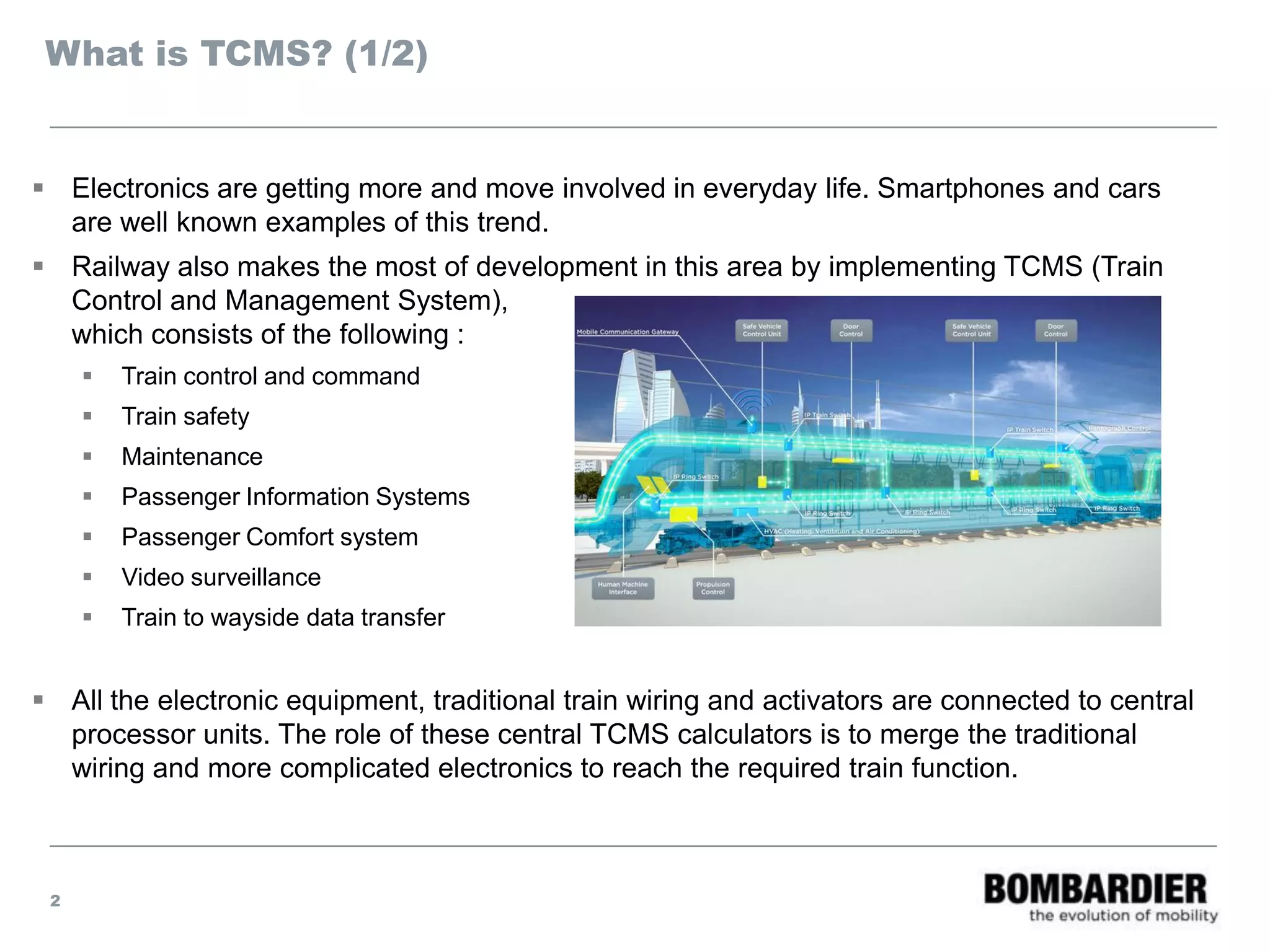 What is TCMS? (1/2)
 Electronics are getting more and move involved in everyday life. Smartphones and cars
are well known examples of this trend.
 Railway also makes the most of development in this area by implementing TCMS (Train
Control and Management System),
which consists of the following :
 Train control and command
 Train safety
 Maintenance
 Passenger Information Systems
 Passenger Comfort system
 Video surveillance
 Train to wayside data transfer
 All the electronic equipment, traditional train wiring and activators are connected to central
processor units. The role of these central TCMS calculators is to merge the traditional
wiring and more complicated electronics to reach the required train function.
2
 