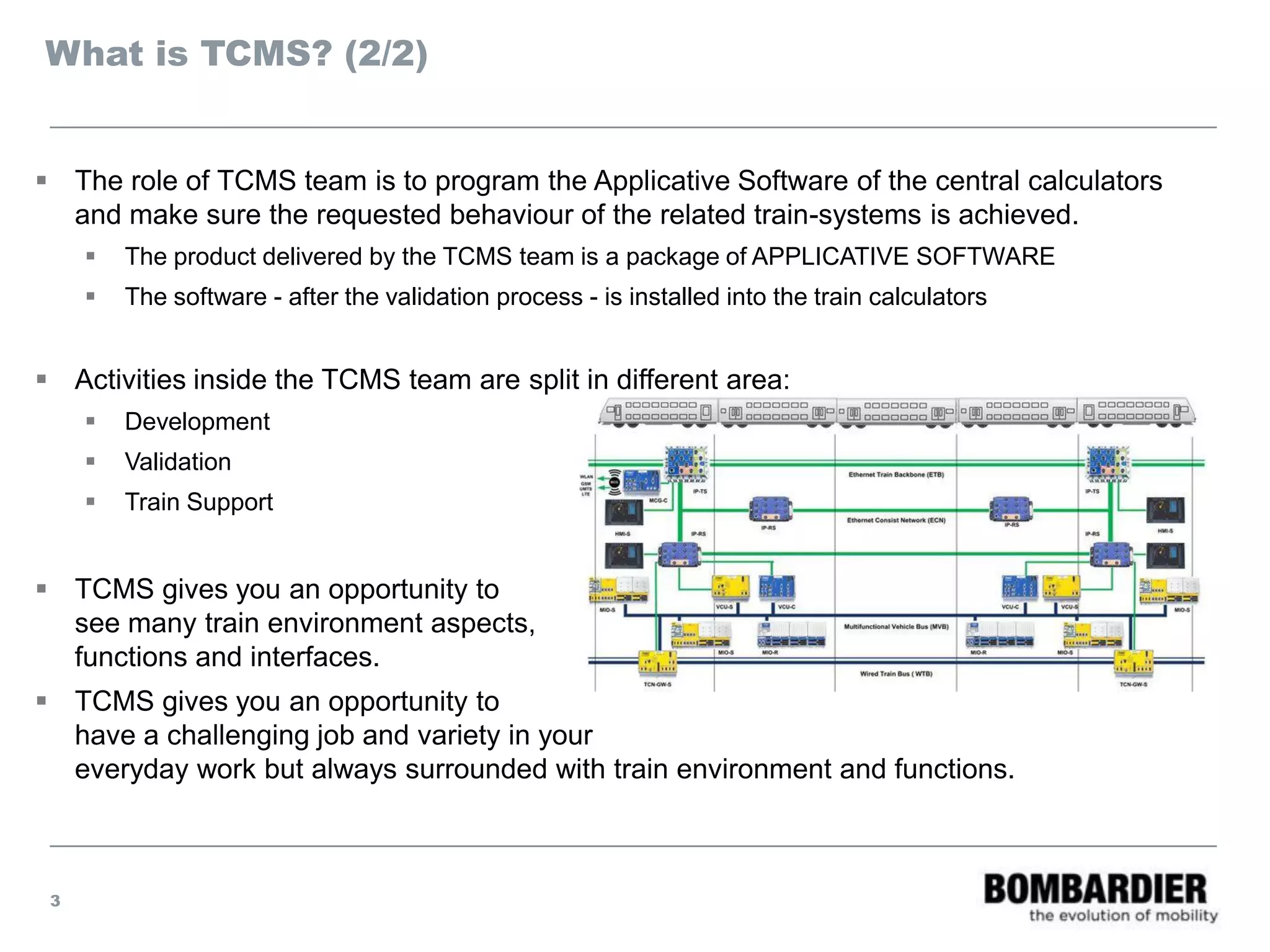 What is TCMS? (2/2)
 The role of TCMS team is to program the Applicative Software of the central calculators
and make sure the requested behaviour of the related train-systems is achieved.
 The product delivered by the TCMS team is a package of APPLICATIVE SOFTWARE
 The software - after the validation process - is installed into the train calculators
 Activities inside the TCMS team are split in different area:
 Development
 Validation
 Train Support
 TCMS gives you an opportunity to
see many train environment aspects,
functions and interfaces.
 TCMS gives you an opportunity to
have a challenging job and variety in your
everyday work but always surrounded with train environment and functions.
3
 