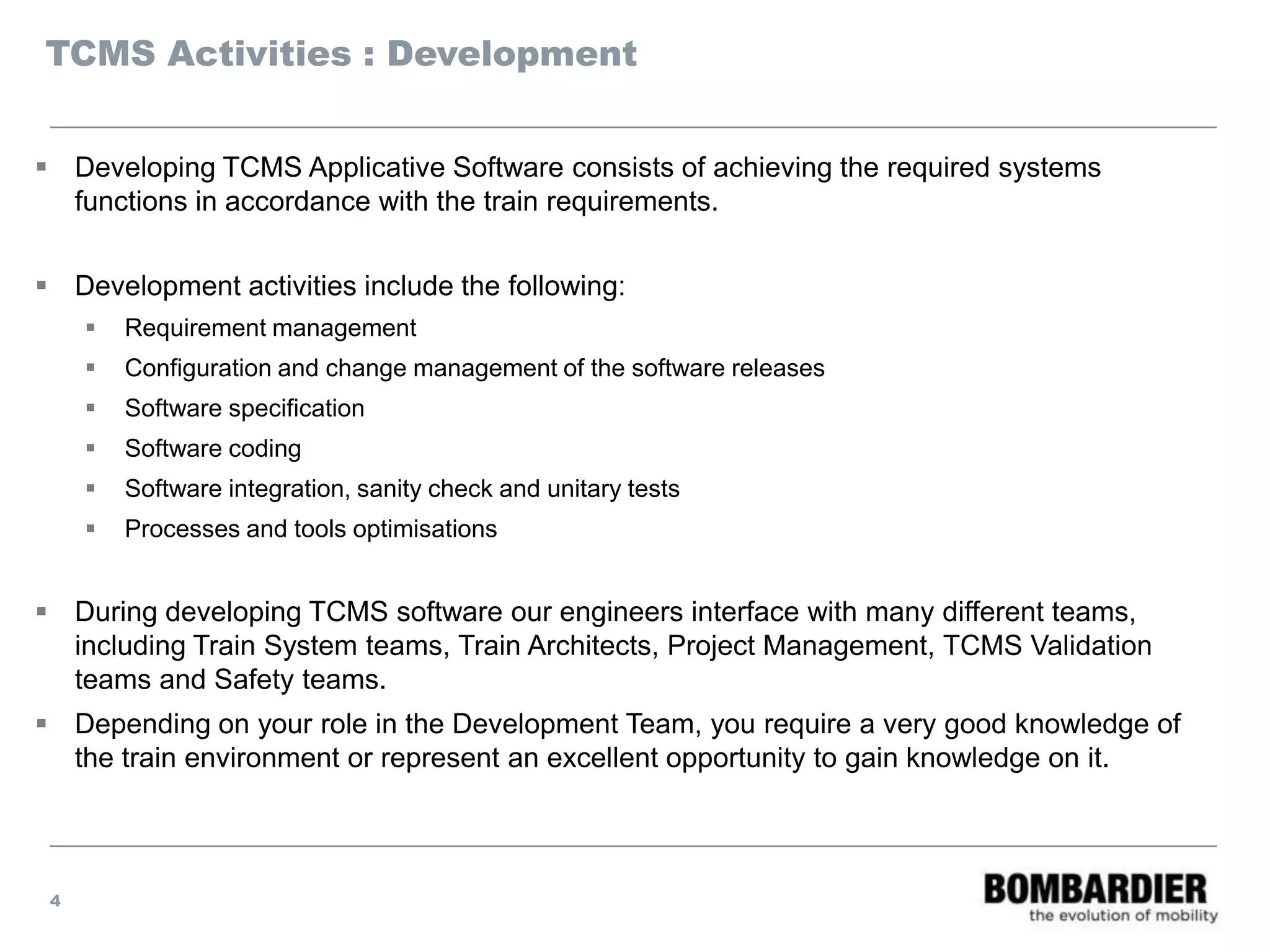 TCMS Activities : Development
 Developing TCMS Applicative Software consists of achieving the required systems
functions in accordance with the train requirements.
 Development activities include the following:
 Requirement management
 Configuration and change management of the software releases
 Software specification
 Software coding
 Software integration, sanity check and unitary tests
 Processes and tools optimisations
 During developing TCMS software our engineers interface with many different teams,
including Train System teams, Train Architects, Project Management, TCMS Validation
teams and Safety teams.
 Depending on your role in the Development Team, you require a very good knowledge of
the train environment or represent an excellent opportunity to gain knowledge on it.
4
 