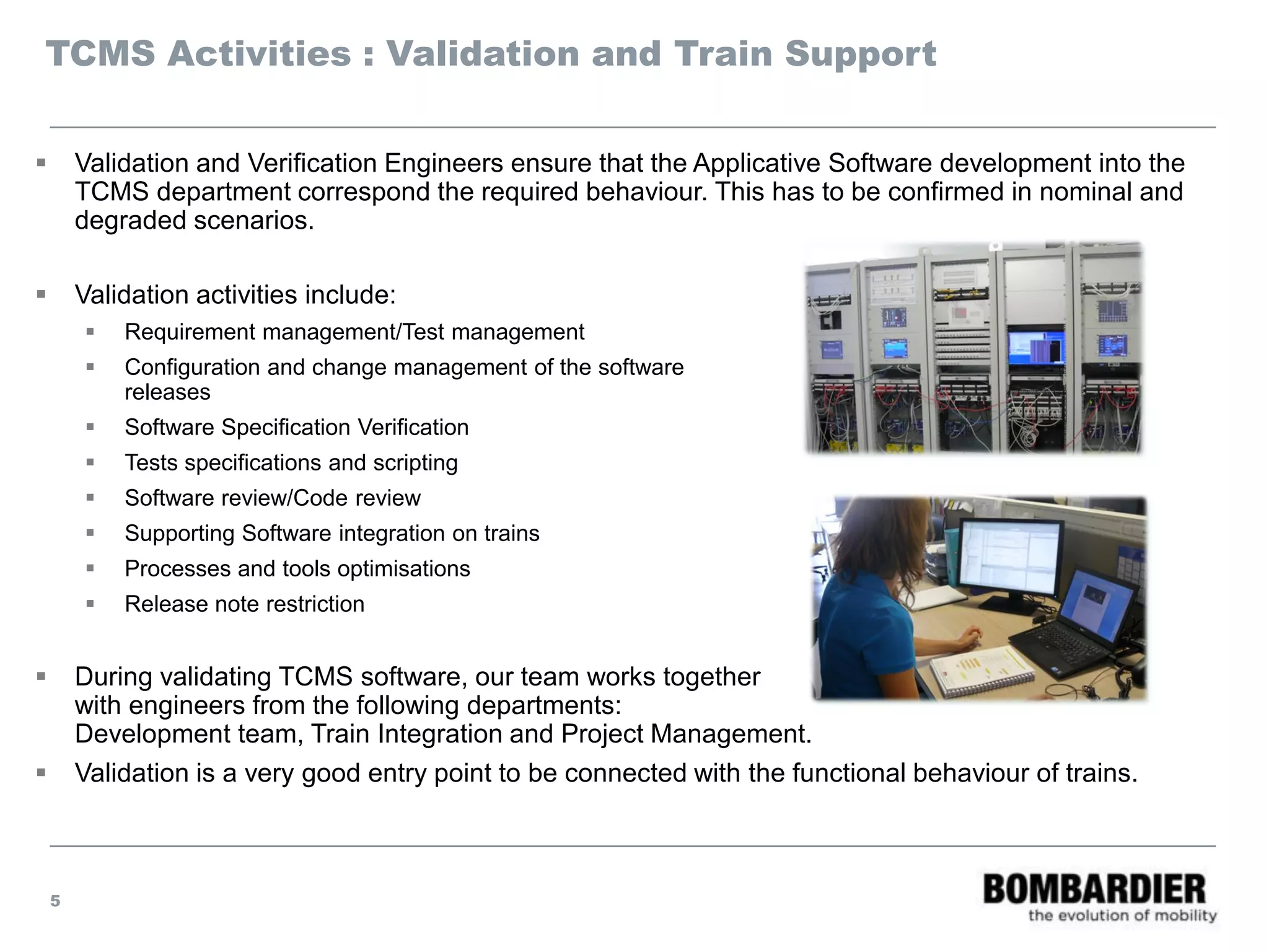 TCMS Activities : Validation and Train Support
 Validation and Verification Engineers ensure that the Applicative Software development into the
TCMS department correspond the required behaviour. This has to be confirmed in nominal and
degraded scenarios.
 Validation activities include:
 Requirement management/Test management
 Configuration and change management of the software
releases
 Software Specification Verification
 Tests specifications and scripting
 Software review/Code review
 Supporting Software integration on trains
 Processes and tools optimisations
 Release note restriction
 During validating TCMS software, our team works together
with engineers from the following departments:
Development team, Train Integration and Project Management.
 Validation is a very good entry point to be connected with the functional behaviour of trains.
5
 