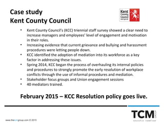 www.thetcmgroup.com © 2015
• Kent County Council’s (KCC) triennial staff survey showed a clear need to
increase managers and employees’ level of engagement and motivation
in their roles.
• Increasing evidence that current grievance and bullying and harassment
procedures were letting people down.
• KCC identified the adoption of mediation into its workforce as a key
factor in addressing these issues.
• Spring 2014, KCC began the process of overhauling its internal policies
and procedures to strongly promote the early resolution of workplace
conflicts through the use of informal procedures and mediation.
• Stakeholder focus groups and Union engagement sessions
• 40 mediators trained.
February 2015 – KCC Resolution policy goes live.
Case study
Kent County Council
 