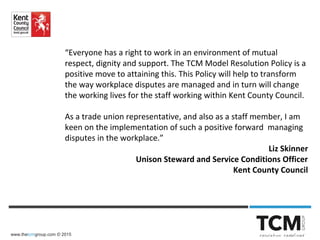 www.thetcmgroup.com © 2015
“Everyone has a right to work in an environment of mutual
respect, dignity and support. The TCM Model Resolution Policy is a
positive move to attaining this. This Policy will help to transform
the way workplace disputes are managed and in turn will change
the working lives for the staff working within Kent County Council.
As a trade union representative, and also as a staff member, I am
keen on the implementation of such a positive forward managing
disputes in the workplace.”
Liz Skinner
Unison Steward and Service Conditions Officer
Kent County Council
 