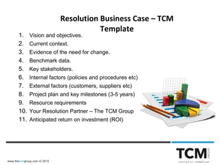 www.thetcmgroup.com © 2015
Resolution Business Case – TCM
Template
1. Vision and objectives.
2. Current context.
3. Evidence of the need for change.
4. Benchmark data.
5. Key stakeholders.
6. Internal factors (policies and procedures etc)
7. External factors (customers, suppliers etc)
8. Project plan and key milestones (3-5 years)
9. Resource requirements
10. Your Resolution Partner – The TCM Group
11. Anticipated return on investment (ROI)
 