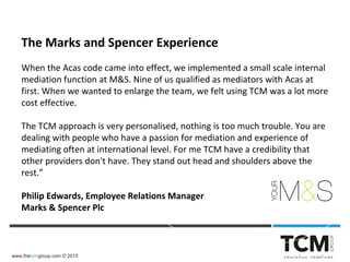 www.thetcmgroup.com © 2015
The Marks and Spencer Experience
When the Acas code came into effect, we implemented a small scale internal
mediation function at M&S. Nine of us qualified as mediators with Acas at
first. When we wanted to enlarge the team, we felt using TCM was a lot more
cost effective.
The TCM approach is very personalised, nothing is too much trouble. You are
dealing with people who have a passion for mediation and experience of
mediating often at international level. For me TCM have a credibility that
other providers don't have. They stand out head and shoulders above the
rest.”
Philip Edwards, Employee Relations Manager
Marks & Spencer Plc
 