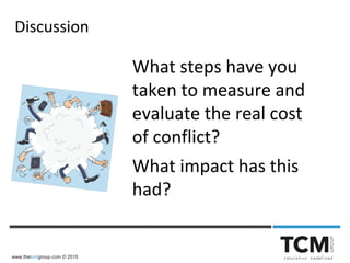 www.thetcmgroup.com © 2015
What steps have you
taken to measure and
evaluate the real cost
of conflict?
What impact has this
had?
Discussion
 