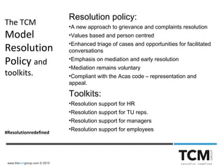 www.thetcmgroup.com © 2015
The TCM
Model
Resolution
Policy and
toolkits.
#Resolutionredefined
Resolution policy:
•A new approach to grievance and complaints resolution
•Values based and person centred
•Enhanced triage of cases and opportunities for facilitated
conversations
•Emphasis on mediation and early resolution
•Mediation remains voluntary
•Compliant with the Acas code – representation and
appeal.
Toolkits:
•Resolution support for HR
•Resolution support for TU reps.
•Resolution support for managers
•Resolution support for employees
 