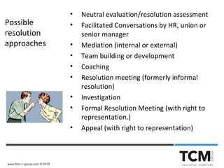 www.thetcmgroup.com © 2015
Possible
resolution
approaches
• Neutral evaluation/resolution assessment
• Facilitated Conversations by HR, union or
senior manager
• Mediation (internal or external)
• Team building or development
• Coaching
• Resolution meeting (formerly informal
resolution)
• Investigation
• Formal Resolution Meeting (with right to
representation.)
• Appeal (with right to representation)
 