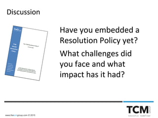 www.thetcmgroup.com © 2015
Have you embedded a
Resolution Policy yet?
What challenges did
you face and what
impact has it had?
Discussion
 