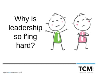 www.thetcmgroup.com © 2015
Why is
leadership
so f’ing
hard?
 