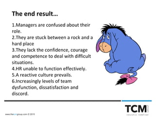 www.thetcmgroup.com © 2015
The end result…
1.Managers are confused about their
role.
2.They are stuck between a rock and a
hard place
3.They lack the confidence, courage
and competence to deal with difficult
situations.
4.HR unable to function effectively.
5.A reactive culture prevails.
6.Increasingly levels of team
dysfunction, dissatisfaction and
discord.
 