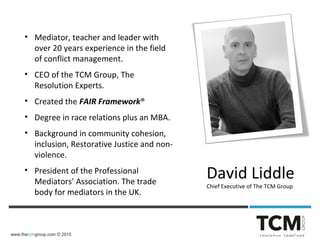 www.thetcmgroup.com © 2015
• Mediator, teacher and leader with
over 20 years experience in the field
of conflict management.
• CEO of the TCM Group, The
Resolution Experts.
• Created the FAIR Framework®
• Degree in race relations plus an MBA.
• Background in community cohesion,
inclusion, Restorative Justice and non-
violence.
• President of the Professional
Mediators’ Association. The trade
body for mediators in the UK.
David Liddle
Chief Executive of The TCM Group
 