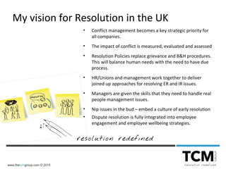 www.thetcmgroup.com © 2015
• Conflict management becomes a key strategic priority for
all companies.
• The impact of conflict is measured, evaluated and assessed
• Resolution Policies replace grievance and B&H procedures.
This will balance human needs with the need to have due
process.
• HR/Unions and management work together to deliver
joined up approaches for resolving ER and IR issues.
• Managers are given the skills that they need to handle real
people management issues.
• Nip issues in the bud – embed a culture of early resolution
• Dispute resolution is fully integrated into employee
engagement and employee wellbeing strategies.
My vision for Resolution in the UK
 