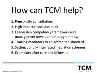 www.thetcmgroup.com © 2015
How can TCM help?
1. Free onsite consultation.
2. High impact resolution audit.
3. Leadership competency framework and
management development programmes.
4. Training mediators to an accredited standard
5. Setting up fully integrated mediation schemes
6. Exemplary after care and follow up.
 