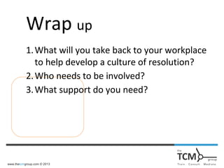 www.thetcmgroup.com © 2013
Wrap up
1.What will you take back to your workplace
to help develop a culture of resolution?
2.Who needs to be involved?
3.What support do you need?
 