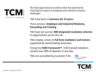 www.thetcmgroup.com © 2015
We help organisations to achieve their full potential by
reducing the impact of employee and industrial relations
challenges.
•We have been in business for 14 years.
•Core services: Employee and Industrial Relations,
Consulting and Training
•We have set up over 300 integrated resolution schemes
in organisations across the UK.
•We employ a team of full time mediators and trainers
supported by world leading associates.
•Using the FAIR Framework™, TCM trained mediators
resolve over 90% of disputes in one day.
•We are accredited by Customer First.
 